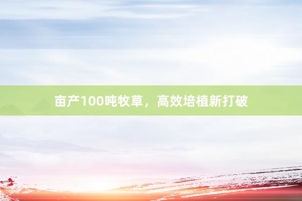亩产100吨牧草,高效培植新打破