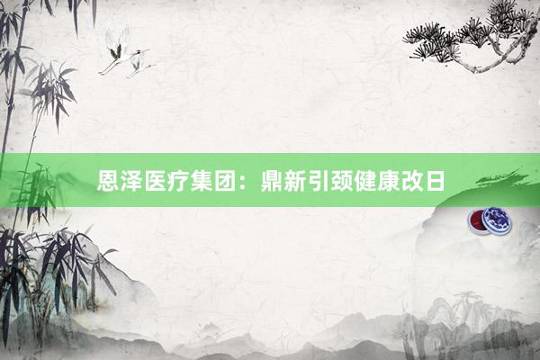 恩泽医疗集团：鼎新引颈健康改日
